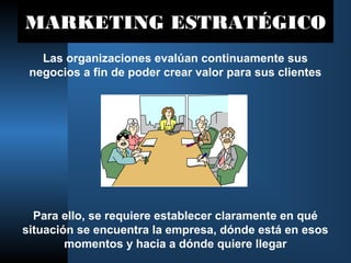 MARKETING ESTRATÉGICO
Las organizaciones evalúan continuamente sus
negocios a fin de poder crear valor para sus clientes
Para ello, se requiere establecer claramente en qué
situación se encuentra la empresa, dónde está en esos
momentos y hacia a dónde quiere llegar
 