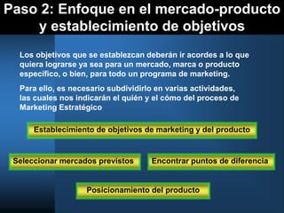 Paso 2: Enfoque en el mercado-producto
y establecimiento de objetivos
Los objetivos que se establezcan deberán ir acordes a lo que
quiera lograrse ya sea para un mercado, marca o producto
específico, o bien, para todo un programa de marketing.
Para ello, es necesario subdividirlo en varias actividades,
las cuales nos indicarán el quién y el cómo del proceso de
Marketing Estratégico
Establecimiento de objetivos de marketing y del producto
Seleccionar mercados previstos Encontrar puntos de diferencia
Posicionamiento del producto
 