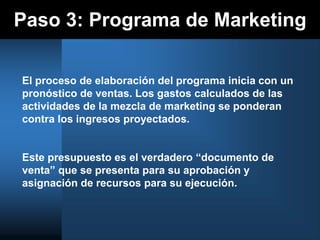 Paso 3: Programa de Marketing
El proceso de elaboración del programa inicia con un
pronóstico de ventas. Los gastos calculados de las
actividades de la mezcla de marketing se ponderan
contra los ingresos proyectados.
Este presupuesto es el verdadero “documento de
venta” que se presenta para su aprobación y
asignación de recursos para su ejecución.
 
