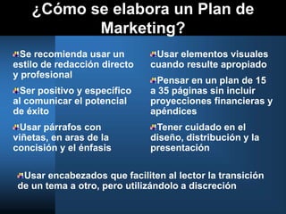 ¿Cómo se elabora un Plan de
Marketing?
Se recomienda usar un
estilo de redacción directo
y profesional
Ser positivo y específico
al comunicar el potencial
de éxito
Usar párrafos con
viñetas, en aras de la
concisión y el énfasis
Usar elementos visuales
cuando resulte apropiado
Pensar en un plan de 15
a 35 páginas sin incluir
proyecciones financieras y
apéndices
Tener cuidado en el
diseño, distribución y la
presentación
Usar encabezados que faciliten al lector la transición
de un tema a otro, pero utilizándolo a discreción
 