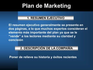 Plan de Marketing
1. RESUMEN EJECUTIVO
El resumen ejecutivo generalmente se presenta en
dos páginas, a lo que muchos expertos consideran el
elemento más importante del plan ya que se le
“vende” a los lectores mediante su claridad y
concisión
2. DESCRIPCIÓN DE LA COMPAÑÍA
Poner de relieve su historia y éxitos recientes
 