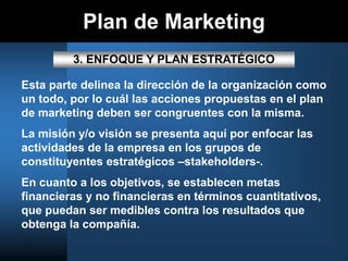 Plan de Marketing
3. ENFOQUE Y PLAN ESTRATÉGICO
Esta parte delinea la dirección de la organización como
un todo, por lo cuál las acciones propuestas en el plan
de marketing deben ser congruentes con la misma.
La misión y/o visión se presenta aquí por enfocar las
actividades de la empresa en los grupos de
constituyentes estratégicos –stakeholders-.
En cuanto a los objetivos, se establecen metas
financieras y no financieras en términos cuantitativos,
que puedan ser medibles contra los resultados que
obtenga la compañía.
 