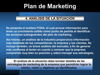 Plan de Marketing
4. ANÁLISIS DE LA SITUACIÓN
Se presenta el análisis FODA, el cual provee información para
tener un crecimiento sólido como punto de partida al identificar
las acciones subsiguientes del plan de marketing.
Así mismo, un análisis de la industria proporciona información
más detallada de los competidores, la empresa y los clientes. Se
incluye también, un breve análisis del mercado, a fin de generar
más confianza al lector en cuanto a conocer que la empresa
comprende muy bien su posición y sabrá manejar sus estrategias.
El análisis de la situación debe brindar detalles de las
estrategias de marketing de la empresa que permitirán lograr la
misión, visión y objetivos ya identificados.
 