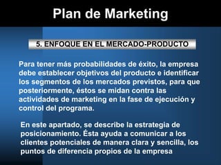 Plan de Marketing
5. ENFOQUE EN EL MERCADO-PRODUCTO
Para tener más probabilidades de éxito, la empresa
debe establecer objetivos del producto e identificar
los segmentos de los mercados previstos, para que
posteriormente, éstos se midan contra las
actividades de marketing en la fase de ejecución y
control del programa.
En este apartado, se describe la estrategia de
posicionamiento. Ésta ayuda a comunicar a los
clientes potenciales de manera clara y sencilla, los
puntos de diferencia propios de la empresa
 