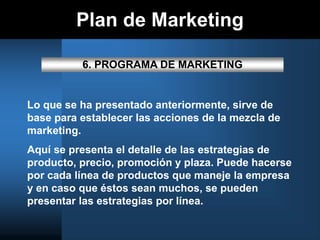 Plan de Marketing
6. PROGRAMA DE MARKETING
Lo que se ha presentado anteriormente, sirve de
base para establecer las acciones de la mezcla de
marketing.
Aquí se presenta el detalle de las estrategias de
producto, precio, promoción y plaza. Puede hacerse
por cada línea de productos que maneje la empresa
y en caso que éstos sean muchos, se pueden
presentar las estrategias por línea.
 