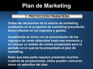Plan de Marketing
7. PROYECCIÓN FINANCIERA
Todas las decisiones de la mezcla de marketing
analizadas en el programa de marketing precedente,
tienen efectos en los ingresos y gastos.
Usualmente se inicia con la presentación de los
ingresos de venta obtenidos hasta ese momento y
se incluye un estado de ventas proyectado para el
período en el cual se ha presentado el plan de
marketing.
Dado que esta parte requiere presentar muchos
cuadros de proyecciones, éstos pueden colocarse
como un apéndice del plan.
 