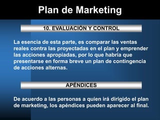 Plan de Marketing
10. EVALUACIÓN Y CONTROL
La esencia de esta parte, es comparar las ventas
reales contra las proyectadas en el plan y emprender
las acciones apropiadas, por lo que habría que
presentarse en forma breve un plan de contingencia
de acciones alternas.
APÉNDICES
De acuerdo a las personas a quien irá dirigido el plan
de marketing, los apéndices pueden aparecer al final.
 