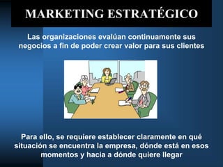 MARKETING ESTRATÉGICO
Las organizaciones evalúan continuamente sus
negocios a fin de poder crear valor para sus clientes
Para ello, se requiere establecer claramente en qué
situación se encuentra la empresa, dónde está en esos
momentos y hacia a dónde quiere llegar
 