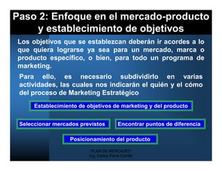 Paso 2: Enfoque en el mercado-producto
    y establecimiento de objetivos
Los objetivos que se establezcan deberán ir acordes a lo
que quiera lograrse ya sea para un mercado, marca o
producto específico, o bien, para todo un programa de
marketing.
 Para ello, es necesario subdividirlo en varias
 actividades, las cuales nos indicarán el quién y el cómo
 del proceso de Marketing Estratégico
      Establecimiento de objetivos de marketing y del producto


 Seleccionar mercados previstos            Encontrar puntos de diferencia

                   Posicionamiento del producto

                           PLAN DE MERCADEO
                          Ing. Carlos Parra Carrillo
 