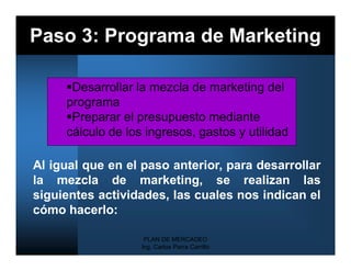Paso 3: Programa de Marketing

     Desarrollar la mezcla de marketing del
     programa
     Preparar el presupuesto mediante
     cálculo de los ingresos, gastos y utilidad

Al igual que en el paso anterior, para desarrollar
la mezcla de marketing, se realizan las
siguientes actividades, las cuales nos indican el
cómo hacerlo:

                    PLAN DE MERCADEO
                   Ing. Carlos Parra Carrillo
 