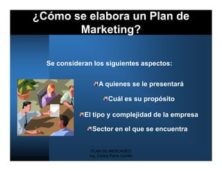 ¿Cómo se elabora un Plan de
       Marketing?

  Se consideran los siguientes aspectos:


                    A quienes se le presentará

                          Cuál es su propósito

             El tipo y complejidad de la empresa

                Sector en el que se encuentra


                PLAN DE MERCADEO
               Ing. Carlos Parra Carrillo
 
