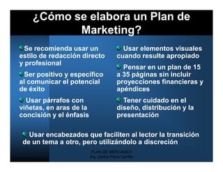 ¿Cómo se elabora un Plan de
           Marketing?
  Se recomienda usar un                    Usar elementos visuales
estilo de redacción directo              cuando resulte apropiado
y profesional
                                           Pensar en un plan de 15
  Ser positivo y específico              a 35 páginas sin incluir
al comunicar el potencial                proyecciones financieras y
de éxito                                 apéndices
  Usar párrafos con                        Tener cuidado en el
viñetas, en aras de la                   diseño, distribución y la
concisión y el énfasis                   presentación

   Usar encabezados que faciliten al lector la transición
 de un tema a otro, pero utilizándolo a discreción
                          PLAN DE MERCADEO
                         Ing. Carlos Parra Carrillo
 