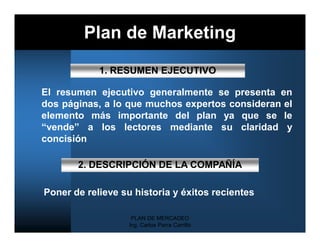 Plan de Marketing
            1. RESUMEN EJECUTIVO

El resumen ejecutivo generalmente se presenta en
dos páginas, a lo que muchos expertos consideran el
elemento más importante del plan ya que se le
“vende” a los lectores mediante su claridad y
concisión

       2. DESCRIPCIÓN DE LA COMPAÑÍA

Poner de relieve su historia y éxitos recientes

                    PLAN DE MERCADEO
                   Ing. Carlos Parra Carrillo
 