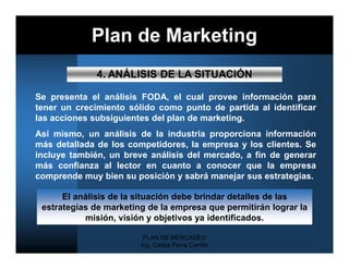Plan de Marketing
              4. ANÁLISIS DE LA SITUACIÓN

Se presenta el análisis FODA, el cual provee información para
tener un crecimiento sólido como punto de partida al identificar
las acciones subsiguientes del plan de marketing.
Así mismo, un análisis de la industria proporciona información
más detallada de los competidores, la empresa y los clientes. Se
incluye también, un breve análisis del mercado, a fin de generar
más confianza al lector en cuanto a conocer que la empresa
comprende muy bien su posición y sabrá manejar sus estrategias.

      El análisis de la situación debe brindar detalles de las
 estrategias de marketing de la empresa que permitirán lograr la
           misión, visión y objetivos ya identificados.

                         PLAN DE MERCADEO
                        Ing. Carlos Parra Carrillo
 