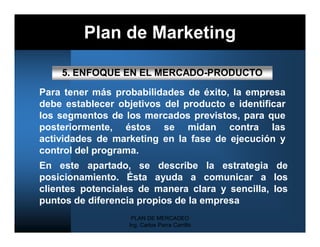 Plan de Marketing

    5. ENFOQUE EN EL MERCADO-PRODUCTO

Para tener más probabilidades de éxito, la empresa
debe establecer objetivos del producto e identificar
los segmentos de los mercados previstos, para que
posteriormente, éstos se midan contra las
actividades de marketing en la fase de ejecución y
control del programa.
En este apartado, se describe la estrategia de
posicionamiento. Ésta ayuda a comunicar a los
clientes potenciales de manera clara y sencilla, los
puntos de diferencia propios de la empresa
                   PLAN DE MERCADEO
                  Ing. Carlos Parra Carrillo
 