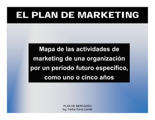 EL PLAN DE MARKETING


    Mapa de las actividades de
  marketing de una organización
  por un período futuro específico,
      como uno o cinco años



             PLAN DE MERCADEO
            Ing. Carlos Parra Carrillo
 