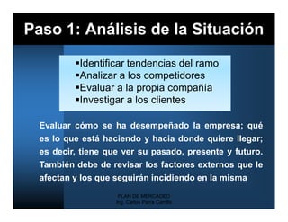 Paso 1: Análisis de la Situación

          Identificar tendencias del ramo
          Analizar a los competidores
          Evaluar a la propia compañía
          Investigar a los clientes

  Evaluar cómo se ha desempeñado la empresa; qué
  es lo que está haciendo y hacia donde quiere llegar;
  es decir, tiene que ver su pasado, presente y futuro.
  También debe de revisar los factores externos que le
  afectan y los que seguirán incidiendo en la misma
                     PLAN DE MERCADEO
                    Ing. Carlos Parra Carrillo
 