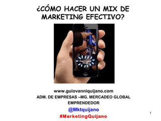 1
¿CÓMO HACER UN MIX DE
MARKETING EFECTIVO?
www.guiovanniquijano.com
ADM. DE EMPRESAS –MG. MERCADEO GLOBAL
EMPRENDEDOR
@Mktquijano
#MarketingQuijano
 