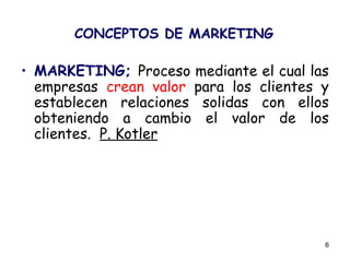 6
CONCEPTOS DE MARKETING
• MARKETING; Proceso mediante el cual las
empresas crean valor para los clientes y
establecen relaciones solidas con ellos
obteniendo a cambio el valor de los
clientes. P. Kotler
 
