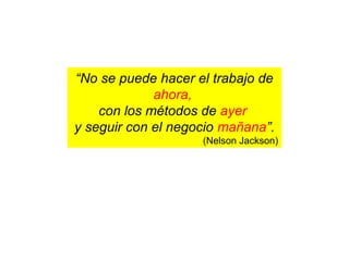 “No se puede hacer el trabajo de
ahora,
con los métodos de ayer
y seguir con el negocio mañana”.
(Nelson Jackson)
 