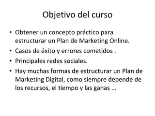 Objetivo del curso <ul><li>Obtener un concepto práctico para estructurar un Plan de Marketing Online. </li></ul><ul><li>Ca...