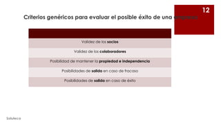 Criterios genéricos para evaluar el posible éxito de una empresa

Validez de los socios
Validez de los colaboradores
Posibilidad de mantener la propiedad e independencia
Posibilidades de salida en caso de fracaso
Posibilidades de salida en caso de éxito

Soluteca

12

 