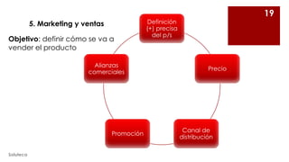 5. Marketing y ventas
Objetivo: definir cómo se va a
vender el producto
Alianzas
comerciales

Promoción
Soluteca

19

Definición
(+) precisa
del p/s

Precio

Canal de
distribución

 