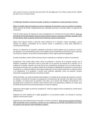 único y qué es lo que va a permitir que sea exitoso. No solo digas que 'vas a ofrecer mejor servicio'. Detalla
por qué va a ser un mejor servicio.




3. El Mercado. Describe tu nicho de mercado, el cliente, la competencia y ventas presentes y futuras.

Define el tamaño total del mercado así como el segmento de mercado al cual se va enfocar la empresa.
Utiliza números de fuentes independientes para comprobar que hay un mercado viable y su potencial de
crecimiento.

Trata de utilizar grupos de enfoque y/o hacer investigación con miembros del mercado objetivo. Crea una
descripción del mercado objetivo (sean los clientes personas físicas o empresas) utilizando: geografía, estilo
de vida, género, edad, ocupación, tamaño de las empresas y demás características.

Debes incluir algunos hechos y discusión sobre tendencias en la industria, nuevas tecnologías, nuevos
modelos de negocio, necesidades de los clientes nuevas o cambiantes y cómo están afectando el
crecimiento del mercado.

Clientes. Es importante ser específico y detallado al describir el cliente objetivo para tu producto o servicio,
por ejemplo: si son conscientes del costo o de la calidad, qué tan importante es para ellos la marca, bajo qué
circunstancias compran, cómo afecta la estacionalidad, si tienen alguna preferencia geográfica,

Cuando sea posible, nombra clientes clave que hayan comprado ya o indicado un interés en el producto.

Competencia. Esta sección debe revelar cómo los productos y servicios de la empresa encajan con el
ambiente competitivo. Demuestra como tu plan lidia con las barreras de entrada de la industria. En la
medida de lo posible, presenta una corta lista de tus competidores principales con sus ventas anuales y
porcentaje de mercado. Haz un análisis realista de las fortalezas y debilidades de productos y servicios de la
competencia. La evaluación deberá incluir alguna explicación de cómo planea posicionar su empresa frente
a la competencia. Si el producto / servicio tiene atributos especiales, como una patente, secretos
industriales o propiedad intelectual, menciónelo también.

Ventas Estimadas. Las ventas estimadas están basadas en el análisis de las ventajas del producto o servicio,
los clientes, el tamaño de mercado, la competencia y la penetración del mercado. Esto debe incluir ventas
en unidades y en dinero para los próximos cinco años, con el primer año dividido mensualmente si es
apropiado para la industria en cuestión. Estos números serán muy importantes y deberán ser la base para
los demás documentos financieros presentados en el plan de negocios.

Sugerencias: Nunca digas 'no tenemos competencia'. Todos los negocios tienen competencia, cuando menos
indirectamente.

Asegúrate de incluir detalles de la región geográfica a la cual piensas vender. ¿El mercado es nacional,
regional, internacional o local?

Asegúrate que está enfocado hacia el mercado y no hacia el producto. Antes de que la gente te dé dinero,
debe comprender cómo tu producto o servicio va a ser recibido por el mercado, qué beneficio van a tener
los usuarios y por qué van a estar motivados a comprar.
 