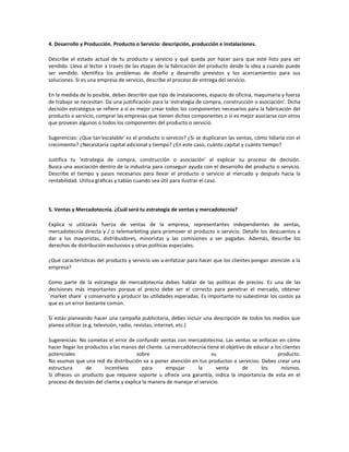 4. Desarrollo y Producción. Producto o Servicio: descripción, producción e instalaciones.

Describe el estado actual de tu producto y servicio y qué queda por hacer para que esté listo para ser
vendido. Lleva al lector a través de las etapas de la fabricación del producto desde la idea a cuando puede
ser vendido. Identifica los problemas de diseño y desarrollo previstos y los acercamientos para sus
soluciones. Si es una empresa de servicio, describe el proceso de entrega del servicio.

En la medida de lo posible, debes describir que tipo de instalaciones, espacio de oficina, maquinaria y fuerza
de trabajo se necesitan. Da una justificación para la 'estrategia de compra, construcción o asociación'. Dicha
decisión estratégica se refiere a si es mejor crear todos los componentes necesarios para la fabricación del
producto o servicio, comprar las empresas que tienen dichos componentes o si es mejor asociarse con otros
que provean algunos o todos los componentes del producto o servicio.

Sugerencias: ¿Que tan'escalable' es el producto o servicio? ¿Si se duplicaran las ventas, cómo lidiaría con el
crecimiento? ¿Necesitaría capital adicional y tiempo? ¿En este caso, cuánto capital y cuánto tiempo?

Justifica tu 'estrategia de compra, construcción o asociación' al explicar su proceso de decisión.
Busca una asociación dentro de la industria para conseguir ayuda con el desarrollo del producto o servicio.
Describe el tiempo y pasos necesarios para llevar el producto o servicio al mercado y después hacia la
rentabilidad. Utiliza gráficas y tablas cuando sea útil para ilustrar el caso.




5. Ventas y Mercadotecnia. ¿Cuál será tu estrategia de ventas y mercadotecnia?

Explica si utilizarás fuerza de ventas de la empresa, representantes independientes de ventas,
mercadotecnia directa y / o telemarketing para promover el producto o servicio. Detalle los descuentos a
dar a los mayoristas, distribuidores, minoristas y las comisiones a ser pagadas. Además, describe los
derechos de distribución exclusivos y otras políticas especiales.

¿Qué características del producto y servicio vas a enfatizar para hacer que los clientes pongan atención a la
empresa?

Como parte de la estrategia de mercadotecnia debes hablar de las políticas de precios. Es una de las
decisiones más importantes porque el precio debe ser el correcto para penetrar el mercado, obtener
´market share´ y conservarlo y producir las utilidades esperadas. Es importante no subestimar los costos ya
que es un error bastante común.

Si estás planeando hacer una campaña publicitaria, debes incluir una descripción de todos los medios que
planea utilizar (e.g. televisión, radio, revistas, internet, etc.)

Sugerencias: No cometas el error de confundir ventas con mercadotecnia. Las ventas se enfocan en cómo
hacer llegar los productos a las manos del cliente. La mercadotecnia tiene el objetivo de educar a los clientes
potenciales                            sobre                           su                            producto.
No asumas que una red de distribución va a poner atención en tus productos o servicios. Debes crear una
estructura       de      incentivos       para      empujar      la      venta       de      los      mismos.
Si ofreces un producto que requiere soporte u ofrece una garantía, indica la importancia de esta en el
proceso de decisión del cliente y explica la manera de manejar el servicio.
 