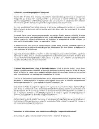 6. Dirección. ¿Quiénes dirigen y forman la empresa?

Describe a los directores de la empresa, incluyendo las responsabilidades y experiencia de cada persona.
Para puestos que todavía están vacantes, describe a la persona que se necesita contratar para lograr los
objetivos. Cada perfil debe ser limitado a un párrafo o dos. Los currículums de cada director clave deben ser
incluidos en el apéndice. Incluye un diagrama de la organización cuando sea útil hacerlo.

Una corta sección sobre la estructura accionaria de la empresa puede ayudar a los lectores a comprender
quiénes tomarán las decisiones. Los inversionistas potenciales deben saber qué porcentaje de la empresa
está en oferta.

Un consejo fuerte o unos buenos mentores pueden ser positivos. Pueden agregar credibilidad al equipo
directivo e incrementar las probabilidades de éxito. Detalla quién está en el consejo, incluyendo nombres,
empleo, capacitación, educación y experiencia. Haz un análisis de las experiencias de cada consejero y la
razón por la cual ellos pueden ayudar a su negocio a ser exitoso.

Se deben mencionar otras figuras de soporte como son Consejo Asesor, abogados, contadores, agencias de
publicidad, bancos y otras organizaciones de apoyo que puedan indicar que otros tienen fe en la empresa así
como la habilidad de atraer talento.

Sugerencias: Siempre escribe los curriculums en orden cronológico inverso, escribiendo la última experiencia
al principio de la hoja. Crea un Consejo que complemente las habilidades o recursos de los directores de la
empresa. Incluye una descripción de los sueldos y bonos de ejecutivos. Los fundadores que esperan salarios
muy altos son un foco rojo para los inversionistas.




7. Finanzas. Flujo de efectivo, Estado de Resultados, Balance. El flujo de efectivo muestra cuánto dinero
necesita, cuándo se necesita y de dónde se obtendrán los fondos. En términos generales, el flujo de efectivo
detalla las fuentes de ingreso menos los gastos y requerimientos de capital para obtener un dato de flujo
neto. Es común mostrar tres años de proyecciones de flujo de efectivo.

El estado de resultados es donde se demuestra que la empresa tiene potencial de generar dinero. Este
documento es donde se registran los ingresos, costos y gastos. El resultado de combinar dichos elementos
demuestra cuánto dinero va a ganar o perder la empresa durante cada año.

El estado de resultados de un plan de negocios suele expresarse en forma mensual para el primer año y a
partir de eso en forma anual. Analice brevemente el estado de resultados y presente lo que encontró en el
plan de negocios. Una de las cosas que analizan los inversionistas son los costos fijos contra los variables, ya
que es importante al analizar la rentabilidad y el potencial de escalar el negocio. Si la empresa ya está en
operación, incluya estados de resultados para periodos anteriores.

A diferencia de los demás estados financieros, el balance es una fotografía de la empresa tomada en un
cierto punto en el tiempo, típicamente cada año, para calcular el valor neto de la empresa. Si la empresa ya
está en operación, incluya el último balance.




8. Necesidad de Financiamiento. Debe haber una sección dirigida a los posibles inversionistas.

Aportaciones de capital necesarias para el funcionamiento o desarrollo de la empresa.
 