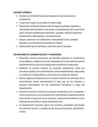 ASESOR JURÍDICO
 Acordar con el Gerente General el despacho de los asuntos de su
competencia.
 Fungir como órgano de consulta en materia legal.
 Representar al Gerente General ante los órganos judiciales, laborales y
autoridades administrativas en los juicios y procedimientos de los que forme
parte, formular contestaciones demandas, querellas, absolver posiciones,
desistimientos, allanamientos, conciliaciones etc.
 Apoyar y asesorar en la elaboración e interpretación de los contratos
laborales y las Condiciones Generales de Trabajo.
 Elaborar todo tipo de contratos o convenios que se requieran
DEPARTAMENTO ADMINISTRATIVO Y FINANCIERO
 Desarrollar acciones preventivas que permitan garantizar el cumplimiento
de los deberes y obligaciones de los empleados de la administración central
departamental en procura de salvaguardar el patrimonio institucional
 Adelantar en primera instancia los procesos disciplinarios contra los
servidores públicos de la administración central departamental, asegurando
su autonomía e independencia y el principio de la segunda instancia.
 Ejercer vigilancia disciplinaria de la conducta oficial de los servidores de la
administración central departamental al igual que de los docentes y
personal administrativo de las Instituciones Educativas a cargo del
Departamento.
 Conocer en primera instancia los procesos disciplinarios que se adelanten,
contra funcionarios o ex funcionarios de la administración departamental del
nivel central, al igual que de los docentes y personal administrativo de las
instituciones educativas a cargo del Departamento.
 El departamento financiero ejerce tres funciones principales reconocidas
por todos los autores: La gestión de los recursos financieros, planificación,
control.
 