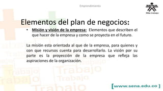 Emprendimiento 
Elementos del plan de negocios: 
• Misión y visión de la empresa: Elementos que describen el 
que hacer de la empresa y como se proyecta en el futuro. 
La misión esta orientada al que de la empresa, para quienes y 
con que recursos cuenta para desarrollarlo. La visión por su 
parte es la proyección de la empresa que refleja las 
aspiraciones de la organización. 
 