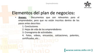Emprendimiento 
Elementos del plan de negocios: 
• Anexos: Documentos que son relevantes para el 
emprendedor, pero que no están inscritos dentro de los 
pasos antes descritos: 
1. Conclusiones 
2. Hojas de vida de los emprendedores 
3. Cronograma de actividades 
4. Fotos, videos, encuestas, cotizaciones, patentes, 
certificados, etc… 
