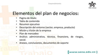 Emprendimiento 
Elementos del plan de negocios: 
• Pagina de titulo: 
• Tabla de contenido 
• Resumen ejecutivo 
• Descripción del entorno (sector, empresa, producto) 
• Misión y Visión de la empresa 
• Plan de mercadeo 
• Análisis administrativo, técnico, financiero, de riesgos, 
social. 
• Anexos, conclusiones, documentos de soporte 
 