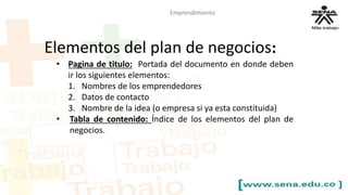 Elementos del plan de negocios: 
• Pagina de titulo: Portada del documento en donde deben 
ir los siguientes elementos: 
1. Nombres de los emprendedores 
2. Datos de contacto 
3. Nombre de la idea (o empresa si ya esta constituida) 
• Tabla de contenido: Índice de los elementos del plan de 
negocios. 
Emprendimiento 
 