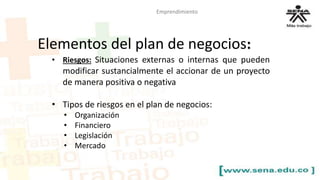 Emprendimiento 
Elementos del plan de negocios: 
• Riesgos: Situaciones externas o internas que pueden 
modificar sustancialmente el accionar de un proyecto 
de manera positiva o negativa 
• Tipos de riesgos en el plan de negocios: 
• Organización 
• Financiero 
• Legislación 
• Mercado 
 
