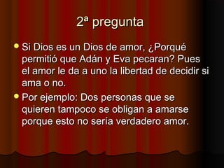 2ª pregunta2ª pregunta
Si Dios es un Dios de amor, ¿PorquéSi Dios es un Dios de amor, ¿Porqué
permitió que Adán y Eva pecaran? Puespermitió que Adán y Eva pecaran? Pues
el amor le da a uno la libertad de decidir siel amor le da a uno la libertad de decidir si
ama o no.ama o no.
Por ejemplo: Dos personas que sePor ejemplo: Dos personas que se
quieren tampoco se obligan a amarsequieren tampoco se obligan a amarse
porque esto no sería verdadero amor.porque esto no sería verdadero amor.
 