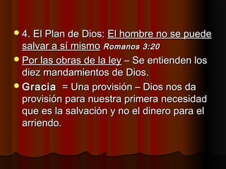 4. El Plan de Dios:4. El Plan de Dios: El hombre no se puedeEl hombre no se puede
salvar a sí mismosalvar a sí mismo Romanos 3:20Romanos 3:20
Por las obras de la leyPor las obras de la ley – Se entienden los– Se entienden los
diez mandamientos de Dios.diez mandamientos de Dios.
GraciaGracia = Una provisión – Dios nos da= Una provisión – Dios nos da
provisión para nuestra primera necesidadprovisión para nuestra primera necesidad
que es la salvación y no el dinero para elque es la salvación y no el dinero para el
arriendo.arriendo.
 