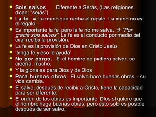 Sois salvosSois salvos DiferenteDiferente a Serás, (Las religionesa Serás, (Las religiones
dicen: “serás”)dicen: “serás”)
 La fe =La fe = La mano que recibe el regalo. La mano no esLa mano que recibe el regalo. La mano no es
el regalo.el regalo.
 Es importante la fe, pero la fe no me salvaEs importante la fe, pero la fe no me salva,,  “Por“Por
gracia sois salvos”.gracia sois salvos”. La fe es el conducto por medio delLa fe es el conducto por medio del
cual recibo la provisión.cual recibo la provisión.
 La fe es la provisión de Dios en Cristo JesúsLa fe es la provisión de Dios en Cristo Jesús
 ‘‘tenga fe y eso le ayuda’tenga fe y eso le ayuda’
 No por obras.No por obras. Si el hombre se pudiera salvar, seSi el hombre se pudiera salvar, se
creería, mucho.creería, mucho.
 Y la gloria es para Dios y de DiosY la gloria es para Dios y de Dios
 Para buenas obras.Para buenas obras. El salvo hace buenas obrasEl salvo hace buenas obras – su– su
vida cambia.vida cambia.
 El salvo, después de recibir a Cristo, tiene la capacidadEl salvo, después de recibir a Cristo, tiene la capacidad
para ser diferente.para ser diferente.
 El orden de las obras es importante. Dios sí quiere queEl orden de las obras es importante. Dios sí quiere que
el hombre haga buenas obras, pero esto solo es posibleel hombre haga buenas obras, pero esto solo es posible
después de ser salvo.después de ser salvo.
 
