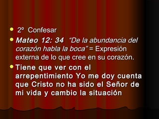  2º Confesar2º Confesar
Mateo 12: 34Mateo 12: 34 “De la abundancia del“De la abundancia del
corazón habla la boca”corazón habla la boca” = Expresión= Expresión
externa de lo que cree en su corazón.externa de lo que cree en su corazón.
Tiene que ver con elTiene que ver con el
arrepentimiento Yo me doy cuentaarrepentimiento Yo me doy cuenta
que Cristo no ha sido el Señor deque Cristo no ha sido el Señor de
mi vida y cambio la situaciónmi vida y cambio la situación
 