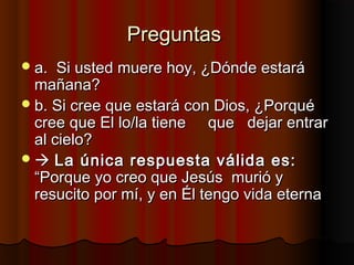 PreguntasPreguntas
a.a. Si usted muere hoy, ¿Dónde estaráSi usted muere hoy, ¿Dónde estará
mañana?mañana?
b. Si cree que estará con Dios, ¿Porquéb. Si cree que estará con Dios, ¿Porqué
cree que El lo/la tienecree que El lo/la tiene que dejar entrarque dejar entrar
al cielo?al cielo?
 La única respuesta válida es:La única respuesta válida es:
“Porque yo creo que Jesús murió y“Porque yo creo que Jesús murió y
resucito por mí, y en Él tengo vida eternaresucito por mí, y en Él tengo vida eterna
 
