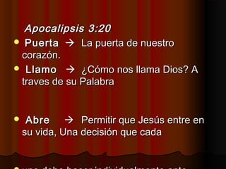Apocalipsis 3:20Apocalipsis 3:20
 PuertaPuerta  La puerta de nuestroLa puerta de nuestro
corazón.corazón.
 LlamoLlamo  ¿Cómo nos llama Dios? A¿Cómo nos llama Dios? A
traves de su Palabratraves de su Palabra
 AbreAbre  Permitir que Jesús entre enPermitir que Jesús entre en
su vida, Una decisión que cadasu vida, Una decisión que cada
 