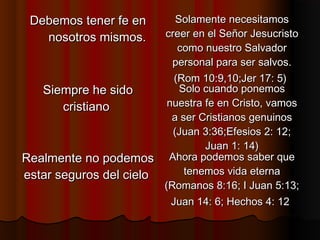 Debemos tener fe enDebemos tener fe en
nosotros mismos.nosotros mismos.
Solamente necesitamosSolamente necesitamos
creer en el Señor Jesucristocreer en el Señor Jesucristo
como nuestro Salvadorcomo nuestro Salvador
personal para ser salvos.personal para ser salvos.
(Rom 10:9,10;Jer 17: 5)(Rom 10:9,10;Jer 17: 5)
Siempre he sidoSiempre he sido
cristianocristiano
Solo cuando ponemosSolo cuando ponemos
nuestra fe en Cristo, vamosnuestra fe en Cristo, vamos
a ser Cristianos genuinosa ser Cristianos genuinos
(Juan 3:36;Efesios 2: 12;(Juan 3:36;Efesios 2: 12;
Juan 1: 14)Juan 1: 14)
Realmente no podemosRealmente no podemos
estar seguros del cieloestar seguros del cielo
Ahora podemos saber queAhora podemos saber que
tenemos vida eternatenemos vida eterna
(Romanos 8:16; I Juan 5:13;(Romanos 8:16; I Juan 5:13;
Juan 14: 6; Hechos 4: 12Juan 14: 6; Hechos 4: 12
 