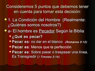 Consideremos 5 puntos que debemos tenerConsideremos 5 puntos que debemos tener
en cuenta para tomar esta decisión:en cuenta para tomar esta decisión:
1. La Condición del Hombre (Realmente:1. La Condición del Hombre (Realmente:
¿Quiénes somos nosotros?)¿Quiénes somos nosotros?)
a- El hombre esa- El hombre es PecadorPecador Según la BibliaSegún la Biblia
¿Qué es pecar?¿Qué es pecar?
Pecar esPecar es: no dar en el blanco: no dar en el blanco ((Romanos 5:12)
Pecar es: Menos que la perfección
Pecar esPecar es: Sobre pasar o traspasar una línea.: Sobre pasar o traspasar una línea.
Es Transgredir (Es Transgredir (I Timoteo 2:14)I Timoteo 2:14)
 
