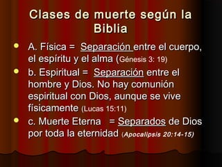 Clases de muerte según laClases de muerte según la
BibliaBiblia
 A. Física =A. Física = SeparaciónSeparación entre el cuerpo,entre el cuerpo,
el espíritu y el alma (el espíritu y el alma (Génesis 3: 19)
 b. Espiritual =b. Espiritual = SeparaciónSeparación entre elentre el
hombre y Dios. No hay comuniónhombre y Dios. No hay comunión
espiritual con Dios, aunque se viveespiritual con Dios, aunque se vive
físicamentefísicamente ((Lucas 15:11)
 c. Muerte Eterna =c. Muerte Eterna = SeparadosSeparados de Diosde Dios
por toda la eternidadpor toda la eternidad ((Apocalipsis 20:14-15)
 