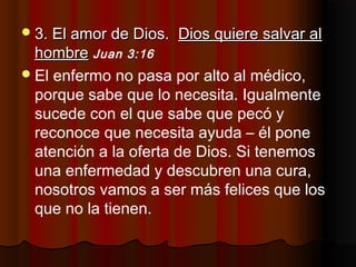 3. El amor de Dios.3. El amor de Dios. Dios quiere salvar alDios quiere salvar al
hombrehombre Juan 3:16
El enfermo no pasa por alto al médico,
porque sabe que lo necesita. Igualmente
sucede con el que sabe que pecó y
reconoce que necesita ayuda – él pone
atención a la oferta de Dios. Si tenemos
una enfermedad y descubren una cura,
nosotros vamos a ser más felices que los
que no la tienen.
 