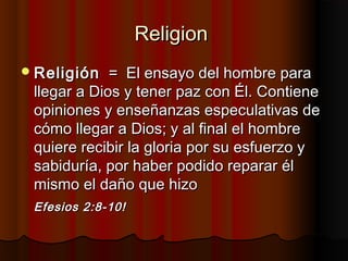 ReligionReligion
ReligiónReligión = El ensayo del hombre para= El ensayo del hombre para
llegar a Dios y tener paz con Él. Contienellegar a Dios y tener paz con Él. Contiene
opiniones y enseñanzas especulativas deopiniones y enseñanzas especulativas de
cómo llegar a Dios; y al final el hombrecómo llegar a Dios; y al final el hombre
quiere recibir la gloria por su esfuerzo yquiere recibir la gloria por su esfuerzo y
sabiduría, por haber podido reparar élsabiduría, por haber podido reparar él
mismo el daño que hizomismo el daño que hizo
Efesios 2:8-10!Efesios 2:8-10!
 