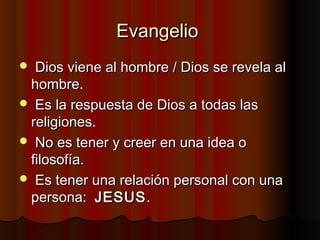 EvangelioEvangelio
 Dios viene al hombre / Dios se revela alDios viene al hombre / Dios se revela al
hombre.hombre.
 Es la respuesta de Dios a todas lasEs la respuesta de Dios a todas las
religiones.religiones.
 No es tener y creer en una idea oNo es tener y creer en una idea o
filosofía.filosofía.
 Es tener una relación personal con unaEs tener una relación personal con una
persona:persona: JESUSJESUS..
 