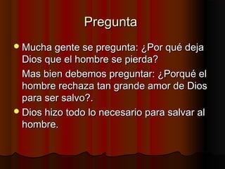 PreguntaPregunta
Mucha gente se pregunta: ¿Por qué dejaMucha gente se pregunta: ¿Por qué deja
Dios que el hombre se pierda?Dios que el hombre se pierda?
Mas bien debemos preguntar: ¿Porqué elMas bien debemos preguntar: ¿Porqué el
hombre rechaza tan grande amor de Dioshombre rechaza tan grande amor de Dios
para ser salvo?.para ser salvo?.
Dios hizo todo lo necesario para salvar alDios hizo todo lo necesario para salvar al
hombre.hombre.
 