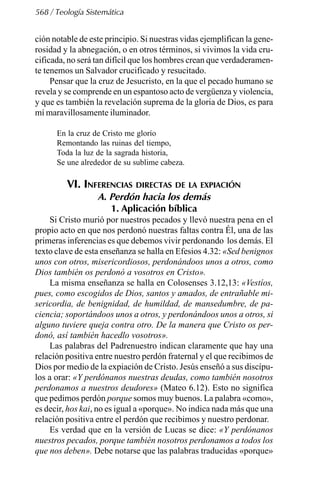 568 / Teología Sistemática
ción notable de este principio. Si nuestras vidas ejemplifican la gene-
rosidad y la abnegación, o en otros términos, si vivimos la vida cru-
cificada, no será tan difícil que los hombres crean que verdaderamen-
te tenemos un Salvador crucificado y resucitado.
Pensar que la cruz de Jesucristo, en la que el pecado humano se
revela y se comprende en un espantoso acto de vergüenza y violencia,
y que es también la revelación suprema de la gloria de Dios, es para
mí maravillosamente iluminador.
En la cruz de Cristo me glorío
Remontando las ruinas del tiempo,
Toda la luz de la sagrada historia,
Se une alrededor de su sublime cabeza.
VI. INFERENCIAS DIRECTAS DE LA EXPIACIÓN
A. Perdón hacia los demás
1. Aplicación bíblica
Si Cristo murió por nuestros pecados y llevó nuestra pena en el
propio acto en que nos perdonó nuestras faltas contra Él, una de las
primeras inferencias es que debemos vivir perdonando los demás. El
texto clave de esta enseñanza se halla en Efesios 4.32: «Sed benignos
unos con otros, misericordiosos, perdonándoos unos a otros, como
Dios también os perdonó a vosotros en Cristo».
La misma enseñanza se halla en Colosenses 3.12,13: «Vestíos,
pues, como escogidos de Dios, santos y amados, de entrañable mi-
sericordia, de benignidad, de humildad, de mansedumbre, de pa-
ciencia; soportándoos unos a otros, y perdonándoos unos a otros, si
alguno tuviere queja contra otro. De la manera que Cristo os per-
donó, así también hacedlo vosotros».
Las palabras del Padrenuestro indican claramente que hay una
relación positiva entre nuestro perdón fraternal y el que recibimos de
Dios por medio de la expiación de Cristo. Jesús enseñó a sus discípu-
los a orar: «Y perdónanos nuestras deudas, como también nosotros
perdonamos a nuestros deudores» (Mateo 6.12). Esto no significa
que pedimos perdón porque somos muy buenos. La palabra «como»,
es decir, hos kai, no es igual a «porque». No indica nada más que una
relación positiva entre el perdón que recibimos y nuestro perdonar.
Es verdad que en la versión de Lucas se dice: «Y perdónanos
nuestros pecados, porque también nosotros perdonamos a todos los
que nos deben». Debe notarse que las palabras traducidas «porque»
 